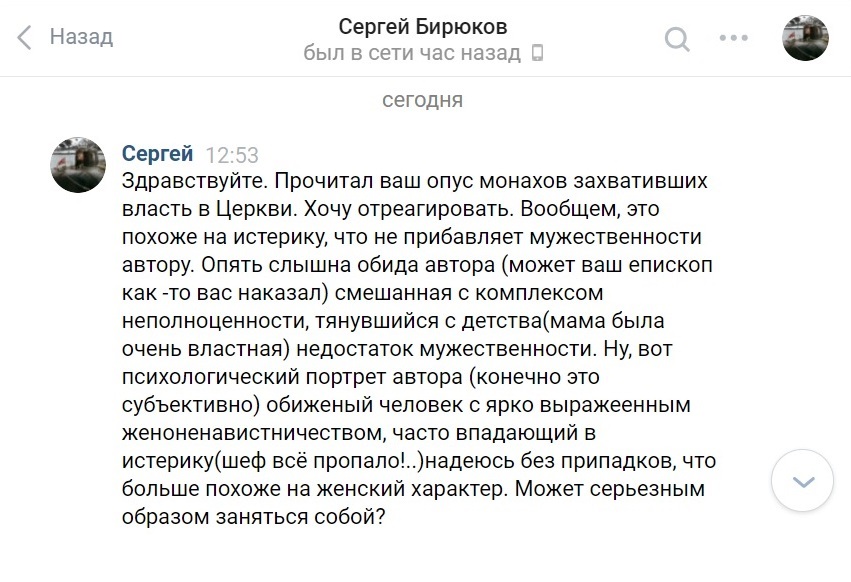 "Здравствуйте. Прочитал ваш опус монахов захвативших власть в Церкви. Хочу отреагировать. Вообщем, это похоже на истерику, что не прибавляет мужественности автору. Опять слышна обида автора (может ваш епископ как -то вас наказал) смешанная с комплексом неполноценности, тянувшийся с детства (мама была очень властная) недостаток мужественности. Ну, вот психологический портрет автора (конечно это субъективно) обиженый человек с ярко выражеенным женоненавистничеством, часто впадающий в истерику (шеф всё пропало!..) надеюсь без припадков, что больше похоже на женский характер. Может серьезным образом заняться собой?" - Сергей Бирюков - https://vk.com/sbiryukov - 27.11.2020.