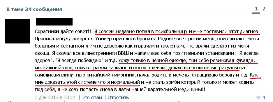 "Соратники дайте совет!!! Я совсем недавно попал в больницу и мне поставили диагноз. Прописали кучу лекарств. Универ пришлось бросить. Родные все против меня, они считают меня больным и сектантом я им не доверяю как и врачам и таблеткам, т.к. врачи сделают из меня овоща. Я сказал все тренинги ВВШ и накачиваю себя позитивными установками: "Я всегда здоров", "Я всегда побеждаю" и т.д. хожу только в черной одежде, при себе резиновая кувалда, монтажный нож, воль в правом кармане и носок в левом, делаю всевозможные ритуалы на самодисциплину, пью китайский лимонник, начал ходить в мечеть, отращиваю бороду и т.д. как мне доказать этой систем е, что нормальный и не стать зомби который только и может ходить под себя, я не хочу попасть снова в лапы нашей карательной медицины!!!"