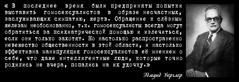 Выдающийся психиатр середины ХХ века, доктор медицинских наук Эдмунд Берглер написал 25 книг по психологии и 273 статьи в ведущих профессиональных журналах. Его книги охватывают такие темы, как развитие ребёнка, неврозы, кризисы среднего возраста, брачные трудности, азартные игры, саморазрушительное поведение и гомосексуализм. Далее приведены выдержки из книги "Гомосексуализм: болезнь или образ жизни?"