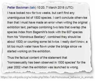Например, в "Википедии" очень долгое время в статье об однополом поведении среди животных (которая сама по себе весьма предвзята, см. главу 2) присутствовала ничем не обоснованная фраза о "1500 видах гомосексуальных животных", которая преподносилась "Википедией" как научная истина – несмотря на то, что не имеется никаких источников, приводящих данные цифры. На самом деле этот рекламный лозунг был запущен сотрудником норвежского музея естественной истории по имени Петтер Бёкман в ходе организации выставки в 2006 году, который Бёкман и внёс его в статью в "Википедии" в 2007 году. Лишь спустя 11 лет информацию удалили: в ходе обсуждения Бёкман не смог предоставить источник и признал ошибочность утверждения